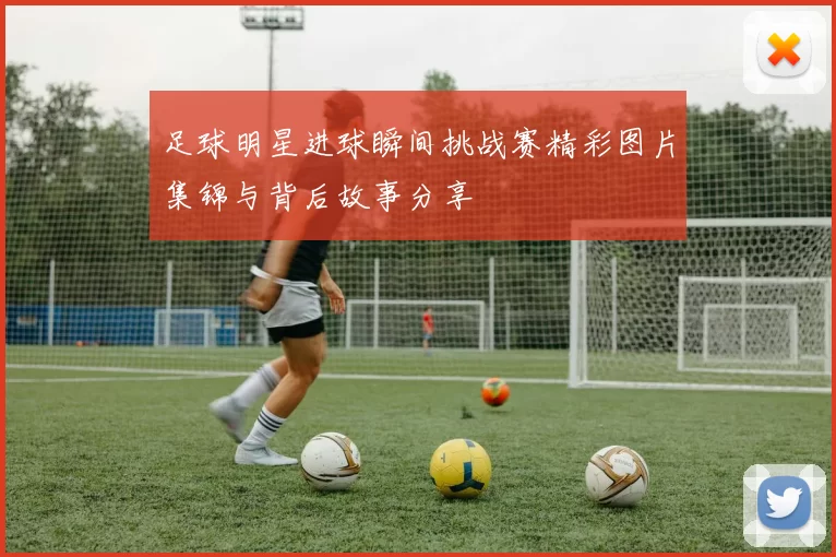 足球明星进球瞬间挑战赛精彩图片集锦与背后故事分享