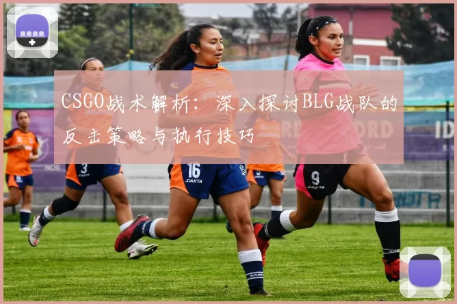 CSGO战术解析：深入探讨BLG战队的反击策略与执行技巧