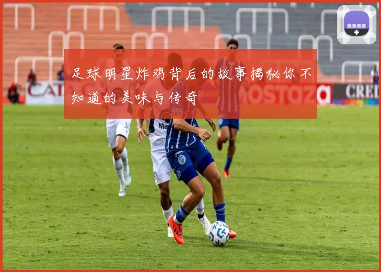 足球明星炸鸡背后的故事揭秘你不知道的美味与传奇