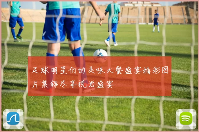 足球明星们的美味大餐盛宴精彩图片集锦尽享视觉盛宴