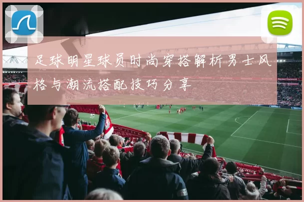 足球明星球员时尚穿搭解析男士风格与潮流搭配技巧分享