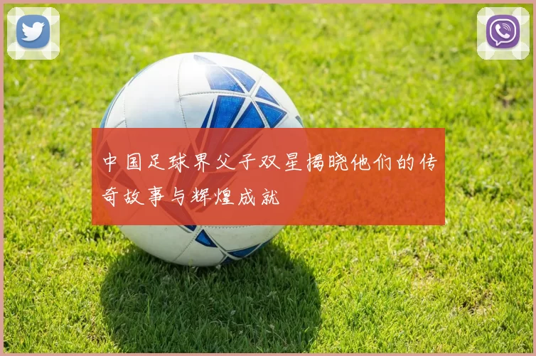 中国足球界父子双星揭晓他们的传奇故事与辉煌成就