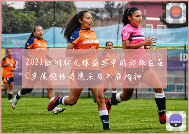 2021欧洲杯足球盛宴中的超级巨星C罗展现传奇风采与不屈精神