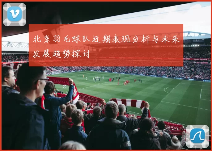 北京羽毛球队近期表现分析与未来发展趋势探讨