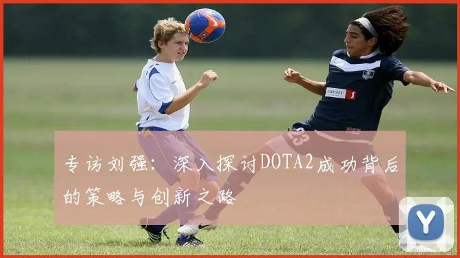 专访刘强：深入探讨DOTA2成功背后的策略与创新之路
