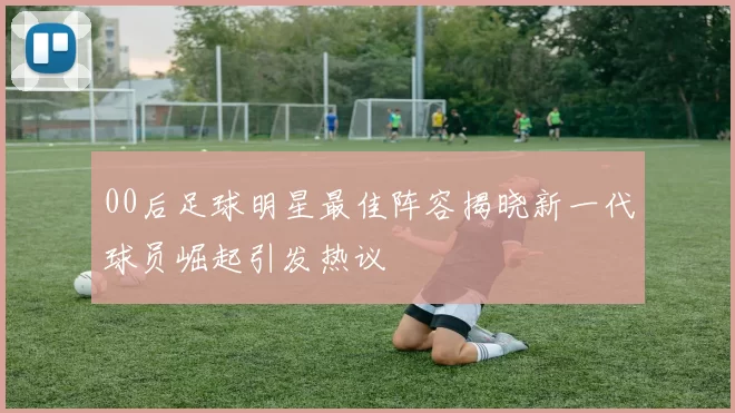 00后足球明星最佳阵容揭晓新一代球员崛起引发热议