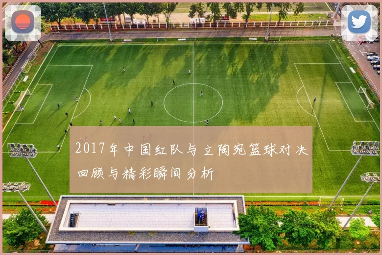 2017年中国红队与立陶宛篮球对决回顾与精彩瞬间分析