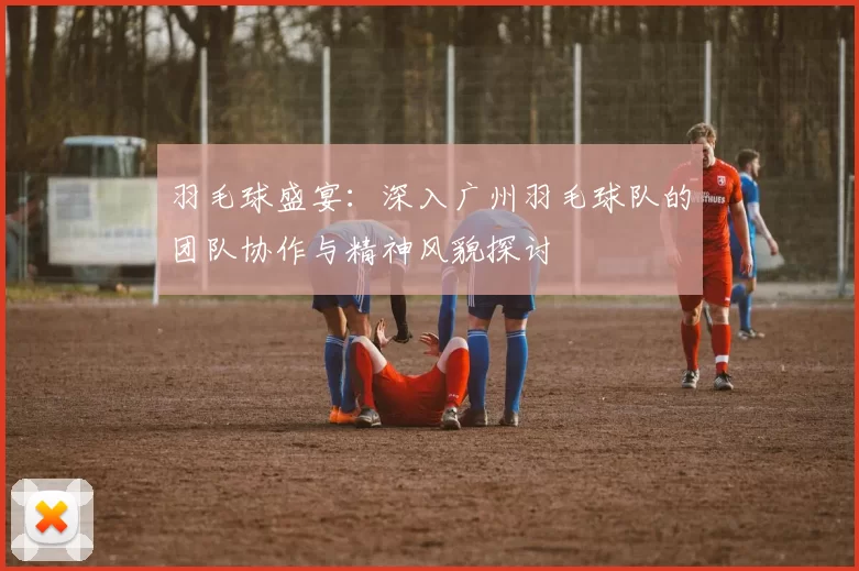 羽毛球盛宴：深入广州羽毛球队的团队协作与精神风貌探讨