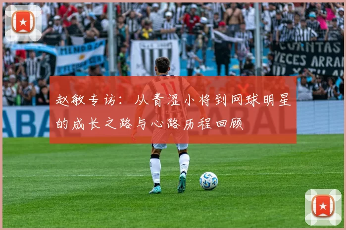 赵敏专访：从青涩小将到网球明星的成长之路与心路历程回顾