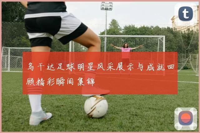 乌干达足球明星风采展示与成就回顾精彩瞬间集锦