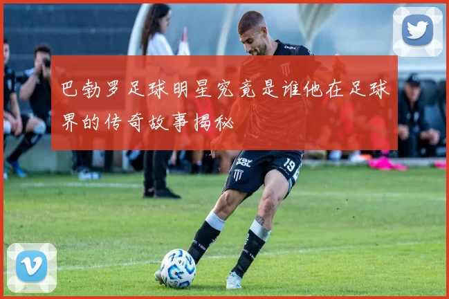 巴勃罗足球明星究竟是谁他在足球界的传奇故事揭秘