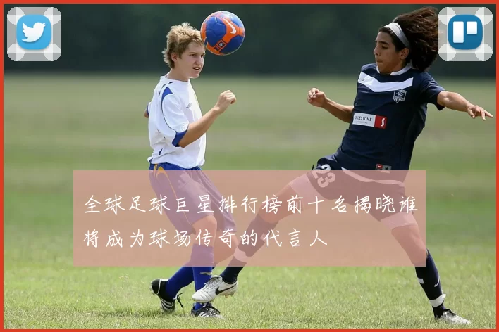 全球足球巨星排行榜前十名揭晓谁将成为球场传奇的代言人