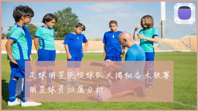 足球明星现役球队大揭秘各大联赛明星球员归属分析