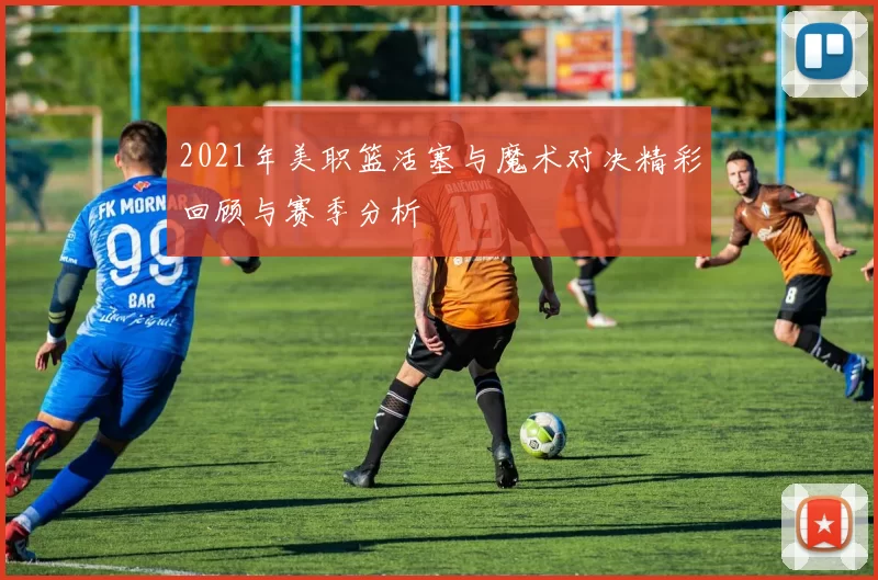 2021年美职篮活塞与魔术对决精彩回顾与赛季分析