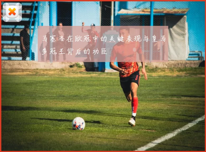 马塞洛在欧冠中的关键表现与皇马多冠王背后的功臣