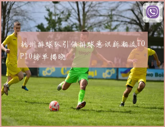 杭州排球队引领排球意识新潮流TOP10榜单揭晓