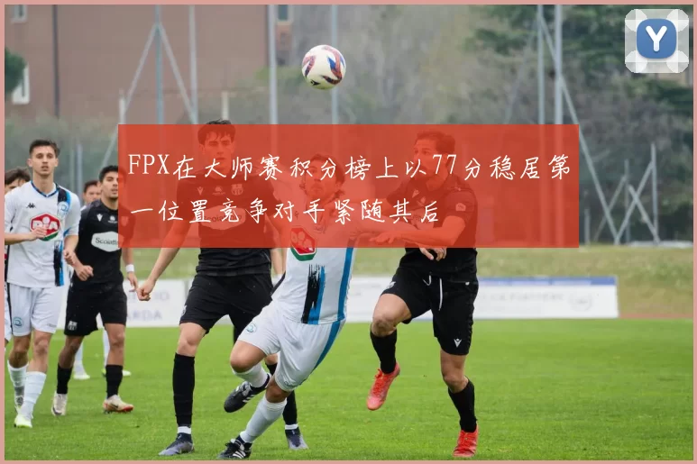 FPX在大师赛积分榜上以77分稳居第一位置竞争对手紧随其后