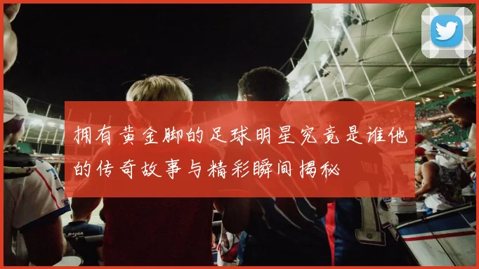 拥有黄金脚的足球明星究竟是谁他的传奇故事与精彩瞬间揭秘