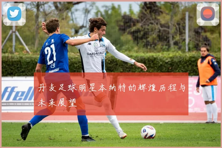 丹麦足球明星本纳特的辉煌历程与未来展望