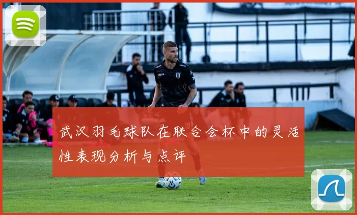 武汉羽毛球队在联合会杯中的灵活性表现分析与点评