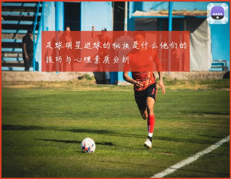 足球明星进球的秘诀是什么他们的技巧与心理素质分析