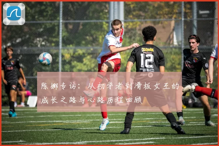 陈娜专访：从初学者到滑板女王的成长之路与心路历程回顾