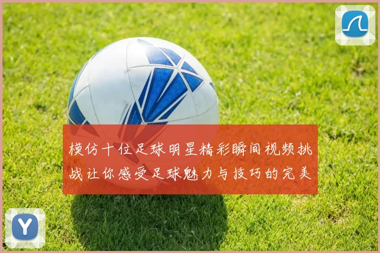 模仿十位足球明星精彩瞬间视频挑战让你感受足球魅力与技巧的完美结合