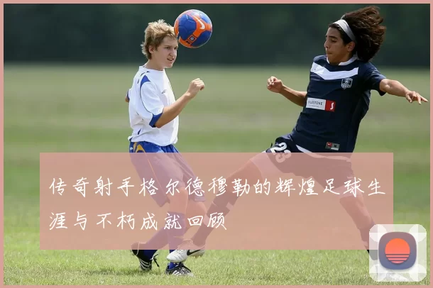传奇射手格尔德穆勒的辉煌足球生涯与不朽成就回顾
