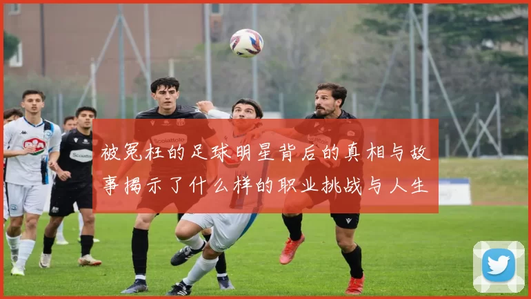 被冤枉的足球明星背后的真相与故事揭示了什么样的职业挑战与人生考验