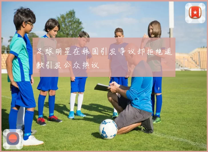 足球明星在韩国引发争议却拒绝道歉引发公众热议